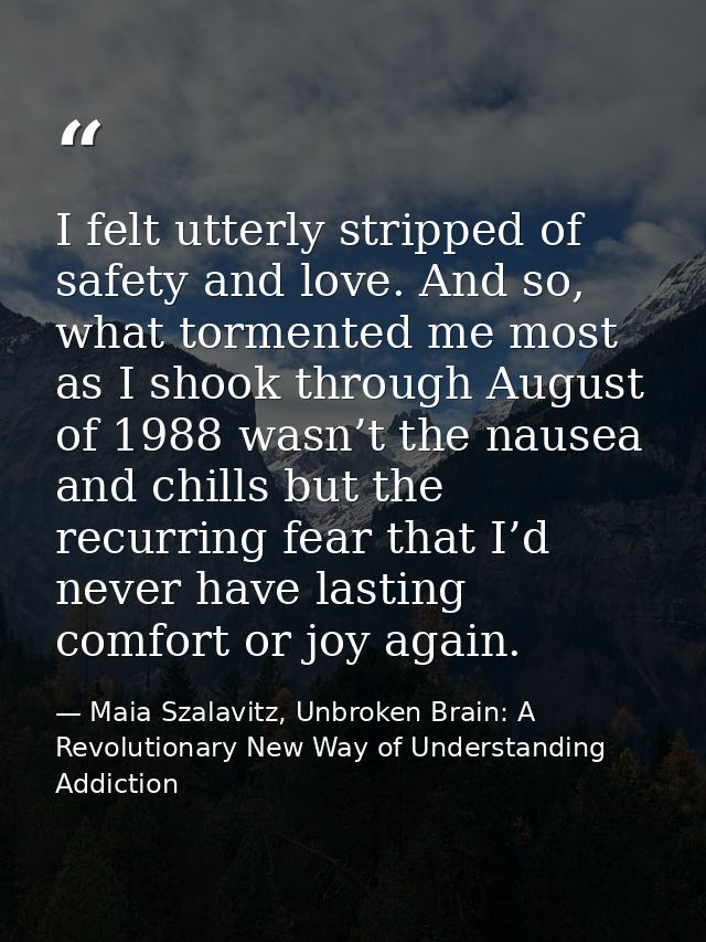 I felt utterly stripped of safety and love. And so, what tormented me most as I shook through August of 1988 wasn’t the  — Maia Szalavitz, Unbroken Brain: A Revolutionary New Way of Understanding Addiction