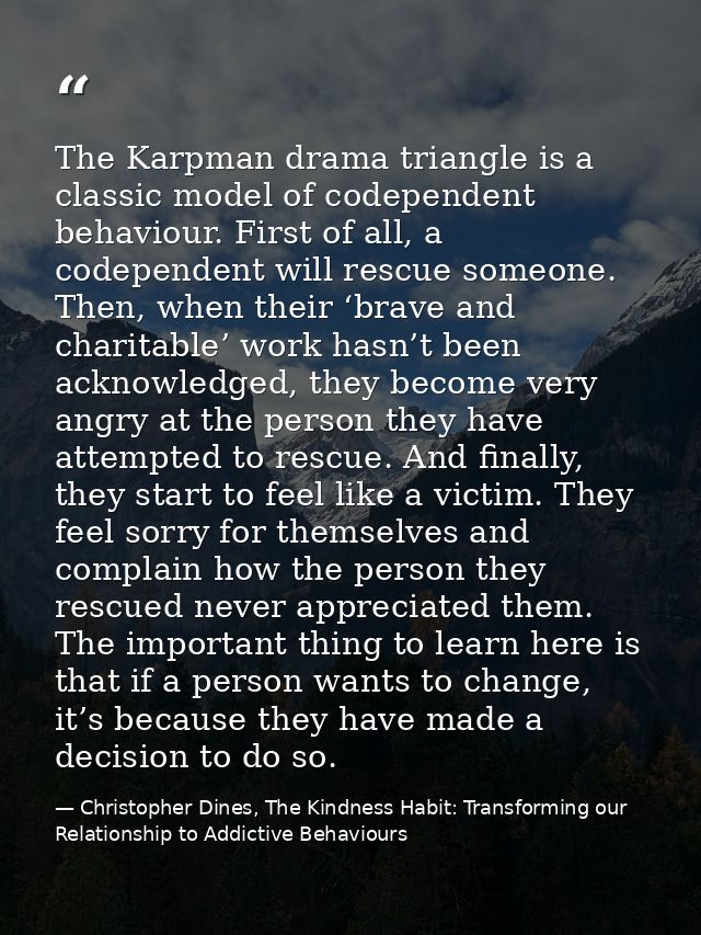The Karpman drama triangle is a classic model of codependent behaviour. First of all, a codependent will rescue someone. — Christopher Dines, The Kindness Habit: Transforming our Relationship to Addictive Behaviours