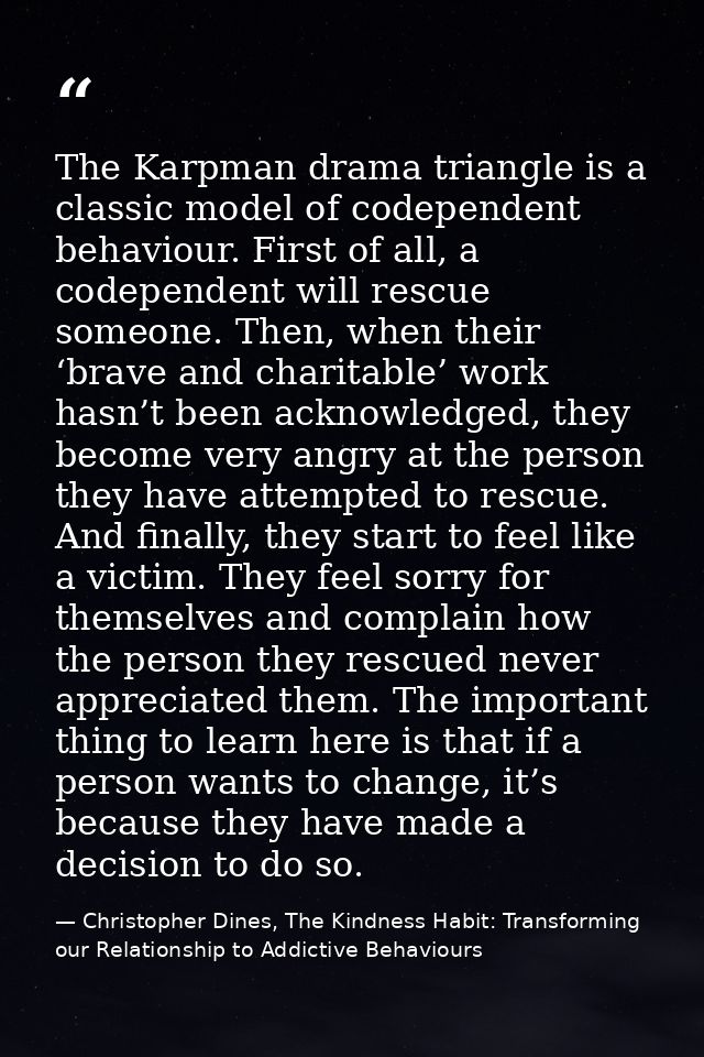 The Karpman drama triangle is a classic model of codependent behaviour. First of all, a codependent will rescue someone. — Christopher Dines, The Kindness Habit: Transforming our Relationship to Addictive Behaviours