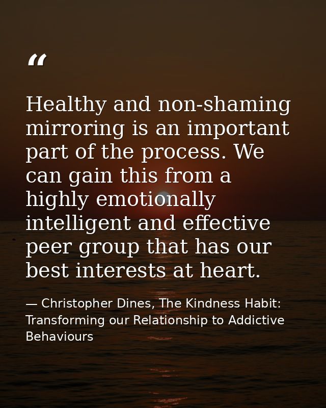 Healthy and non-shaming mirroring is an important part of the process. We can gain this from a highly emotionally intell — Christopher Dines, The Kindness Habit: Transforming our Relationship to Addictive Behaviours