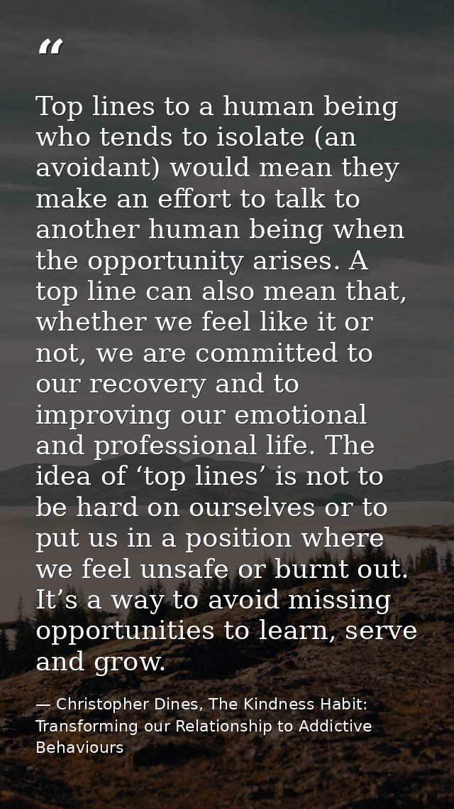 Top lines to a human being who tends to isolate (an avoidant) would mean they make an effort to talk to another human be — Christopher Dines, The Kindness Habit: Transforming our Relationship to Addictive Behaviours