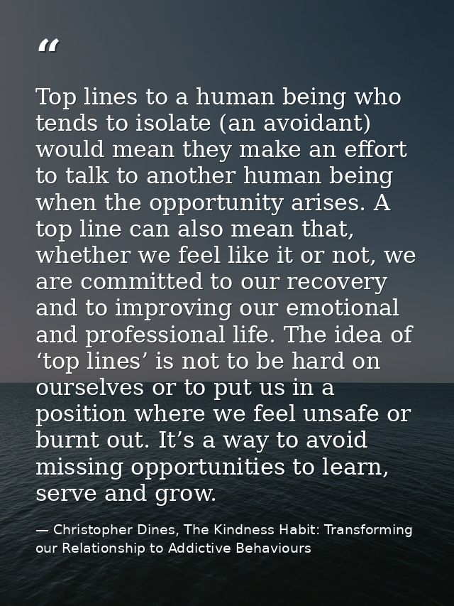 Top lines to a human being who tends to isolate (an avoidant) would mean they make an effort to talk to another human be — Christopher Dines, The Kindness Habit: Transforming our Relationship to Addictive Behaviours
