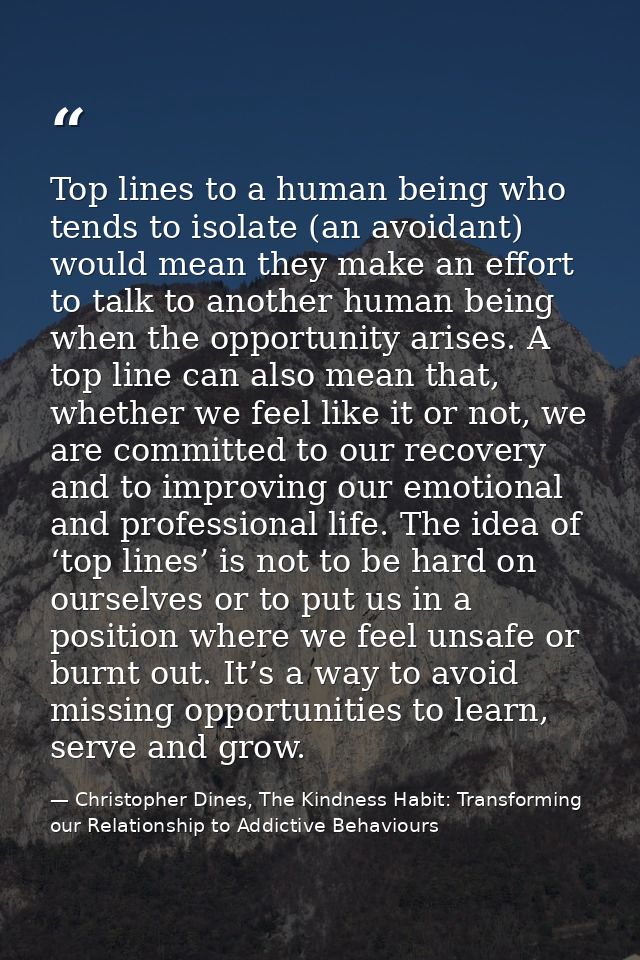 Top lines to a human being who tends to isolate (an avoidant) would mean they make an effort to talk to another human be — Christopher Dines, The Kindness Habit: Transforming our Relationship to Addictive Behaviours