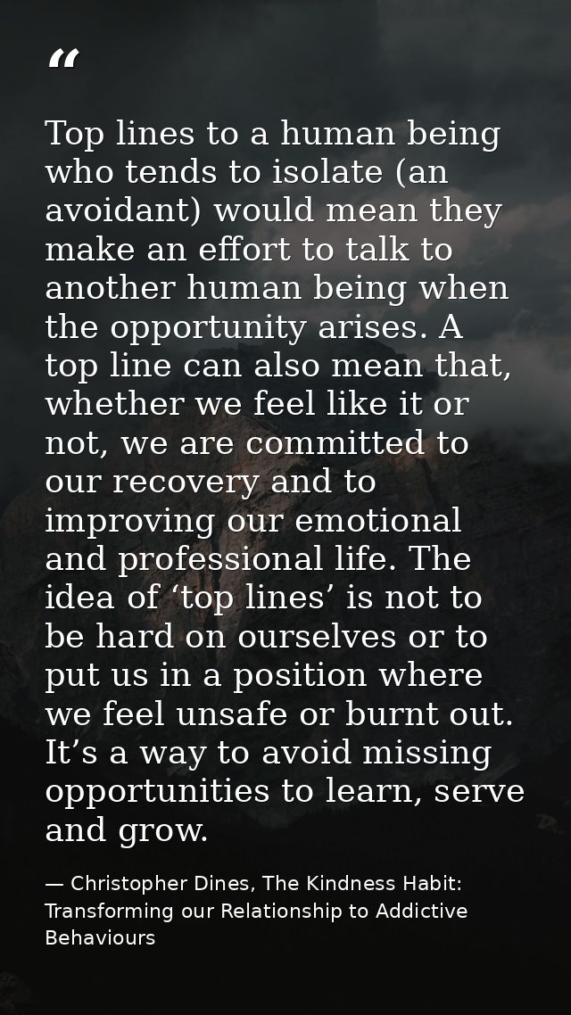 Top lines to a human being who tends to isolate (an avoidant) would mean they make an effort to talk to another human be — Christopher Dines, The Kindness Habit: Transforming our Relationship to Addictive Behaviours