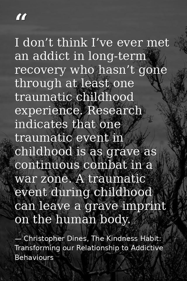 I don’t think I’ve ever met an addict in long-term recovery who hasn’t gone through at least one traumatic childhood exp — Christopher Dines, The Kindness Habit: Transforming our Relationship to Addictive Behaviours