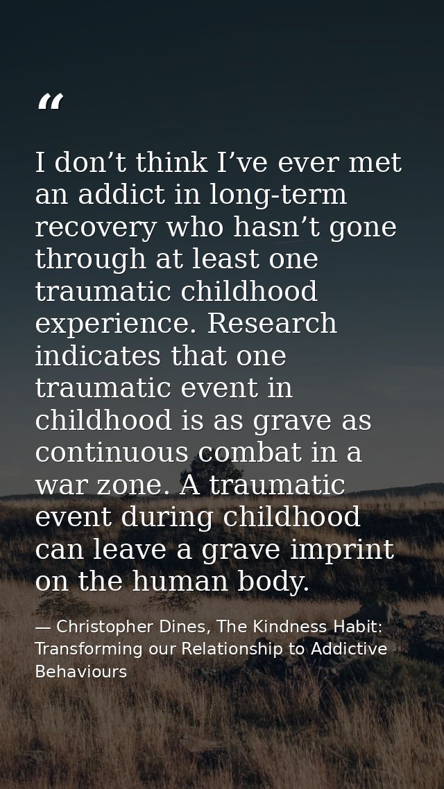 I don’t think I’ve ever met an addict in long-term recovery who hasn’t gone through at least one traumatic childhood exp — Christopher Dines, The Kindness Habit: Transforming our Relationship to Addictive Behaviours