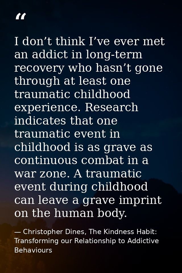 I don’t think I’ve ever met an addict in long-term recovery who hasn’t gone through at least one traumatic childhood exp — Christopher Dines, The Kindness Habit: Transforming our Relationship to Addictive Behaviours