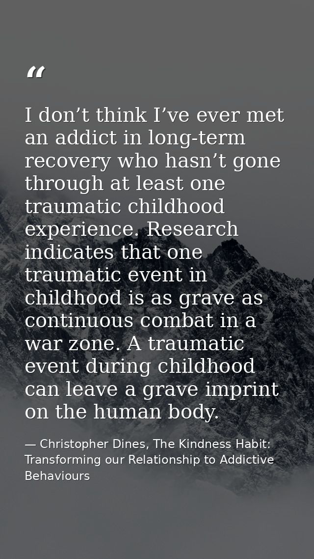 I don’t think I’ve ever met an addict in long-term recovery who hasn’t gone through at least one traumatic childhood exp — Christopher Dines, The Kindness Habit: Transforming our Relationship to Addictive Behaviours