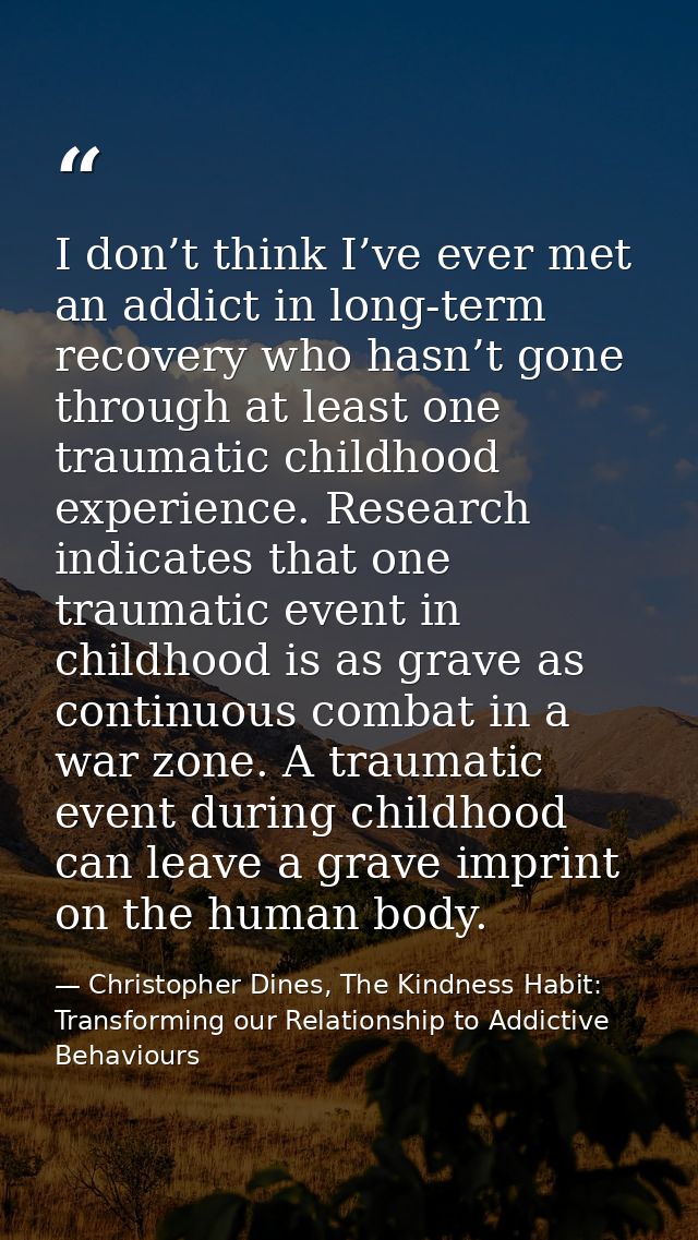 I don’t think I’ve ever met an addict in long-term recovery who hasn’t gone through at least one traumatic childhood exp — Christopher Dines, The Kindness Habit: Transforming our Relationship to Addictive Behaviours