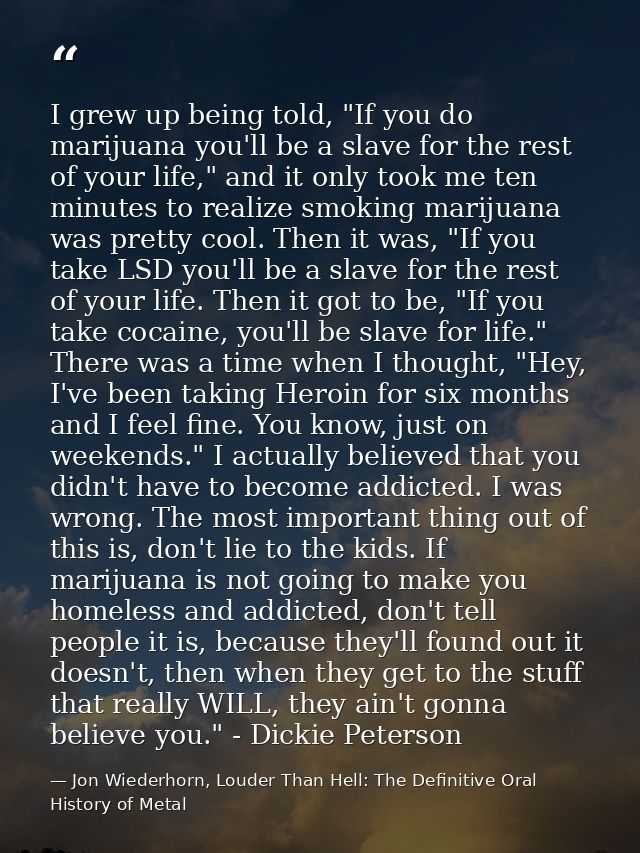 I grew up being told, "If you do marijuana you'll be a slave for the rest of your life," and it only took me ten minutes — Jon Wiederhorn, Louder Than Hell: The Definitive Oral History of Metal