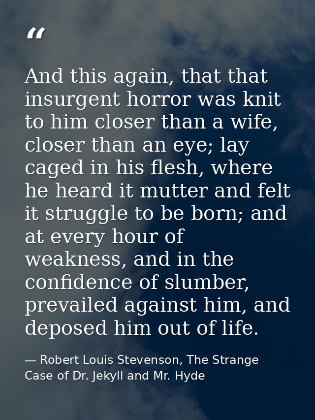 And this again, that that insurgent horror was knit to him closer than a wife, closer than an eye; lay caged in his fles — Robert Louis Stevenson, The Strange Case of Dr. Jekyll and Mr. Hyde