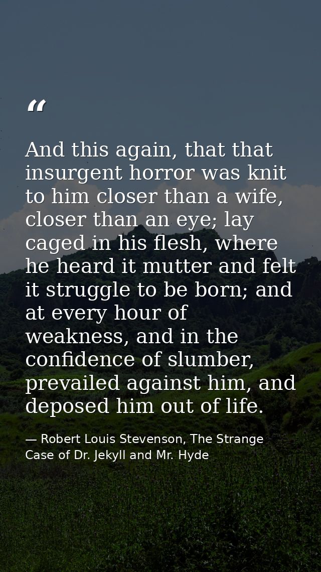 And this again, that that insurgent horror was knit to him closer than a wife, closer than an eye; lay caged in his fles — Robert Louis Stevenson, The Strange Case of Dr. Jekyll and Mr. Hyde