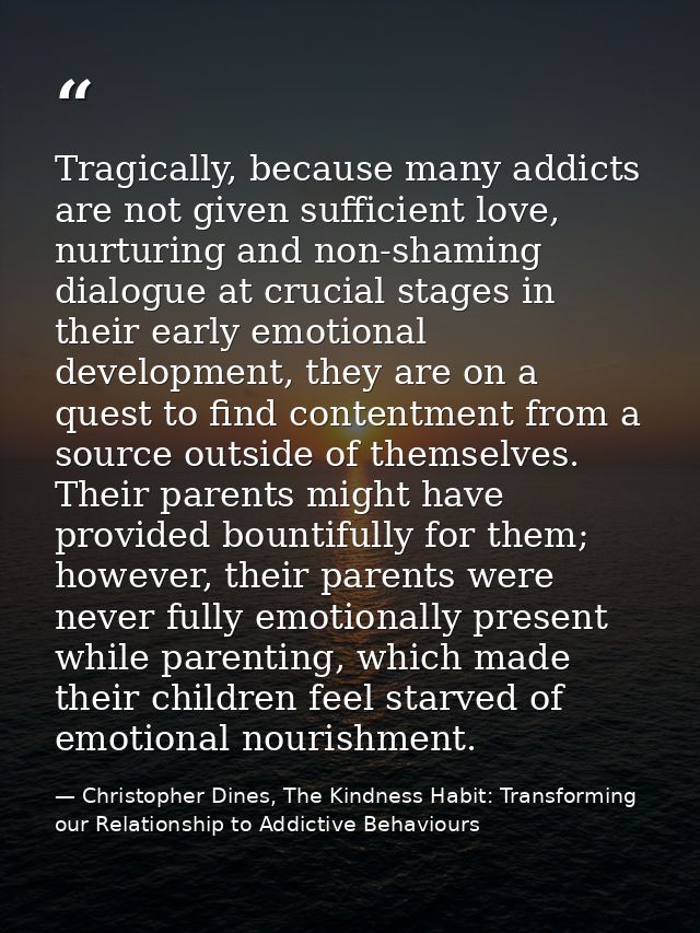 Tragically, because many addicts are not given sufficient love, nurturing and non-shaming dialogue at crucial stages in  — Christopher Dines, The Kindness Habit: Transforming our Relationship to Addictive Behaviours