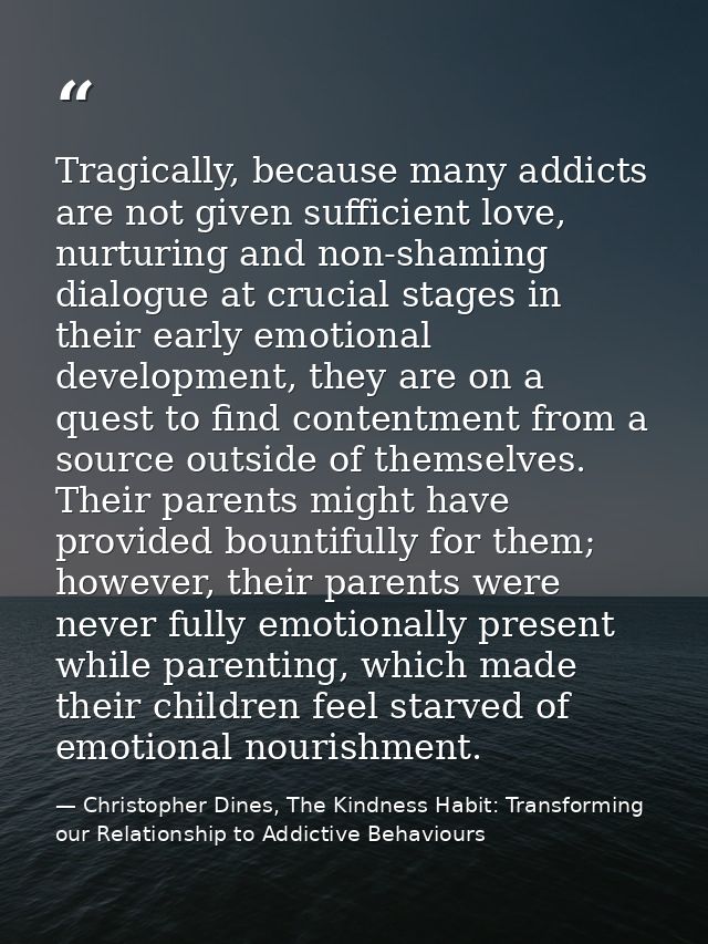Tragically, because many addicts are not given sufficient love, nurturing and non-shaming dialogue at crucial stages in  — Christopher Dines, The Kindness Habit: Transforming our Relationship to Addictive Behaviours