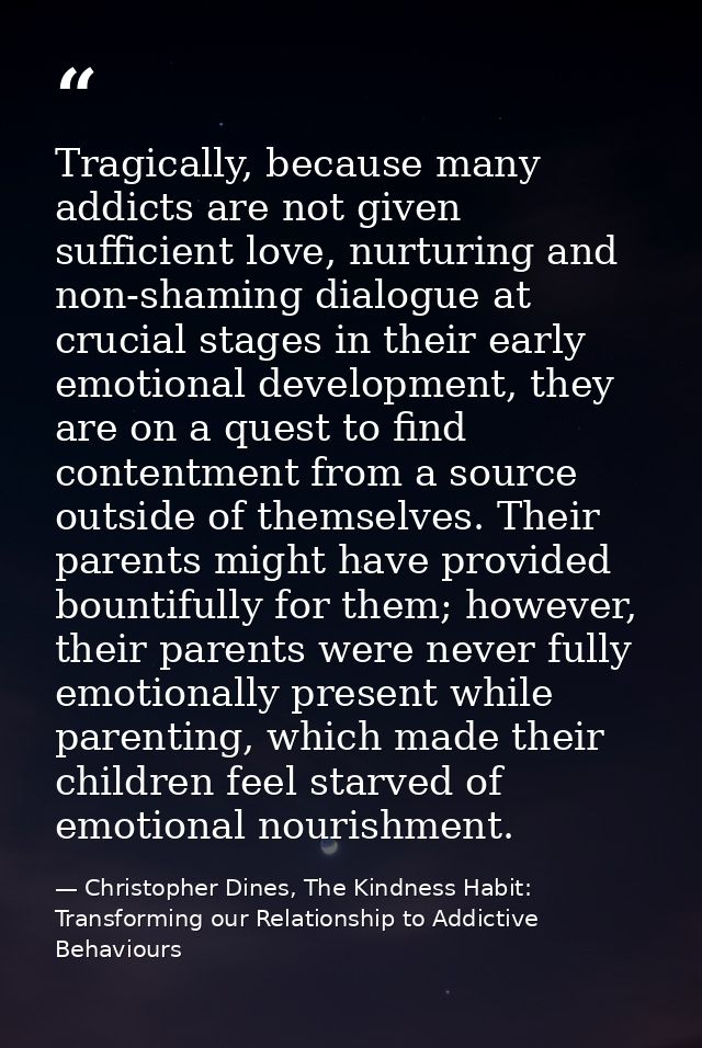 Tragically, because many addicts are not given sufficient love, nurturing and non-shaming dialogue at crucial stages in  — Christopher Dines, The Kindness Habit: Transforming our Relationship to Addictive Behaviours
