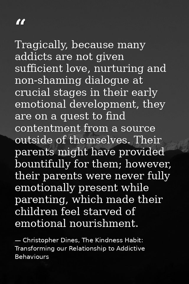 Tragically, because many addicts are not given sufficient love, nurturing and non-shaming dialogue at crucial stages in  — Christopher Dines, The Kindness Habit: Transforming our Relationship to Addictive Behaviours