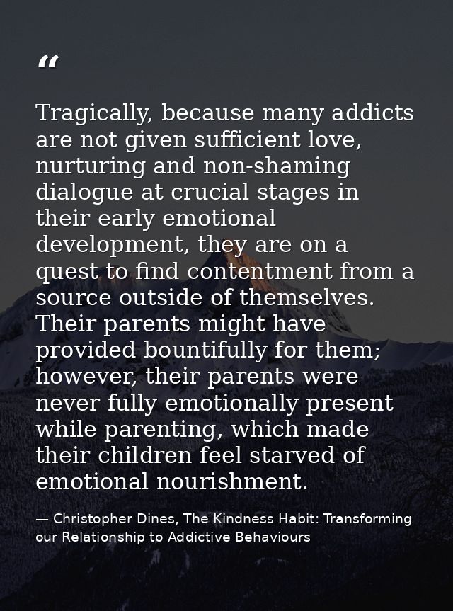 Tragically, because many addicts are not given sufficient love, nurturing and non-shaming dialogue at crucial stages in  — Christopher Dines, The Kindness Habit: Transforming our Relationship to Addictive Behaviours