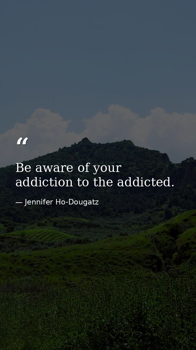 Be aware of your addiction to the addicted. — Jennifer Ho-Dougatz