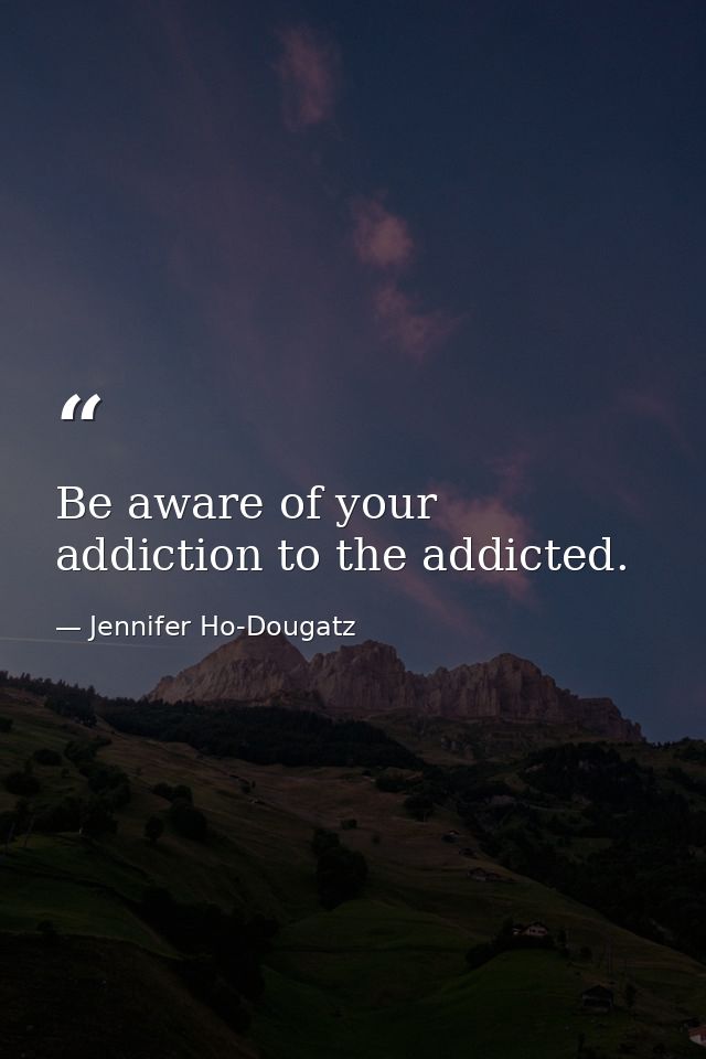 Be aware of your addiction to the addicted. — Jennifer Ho-Dougatz