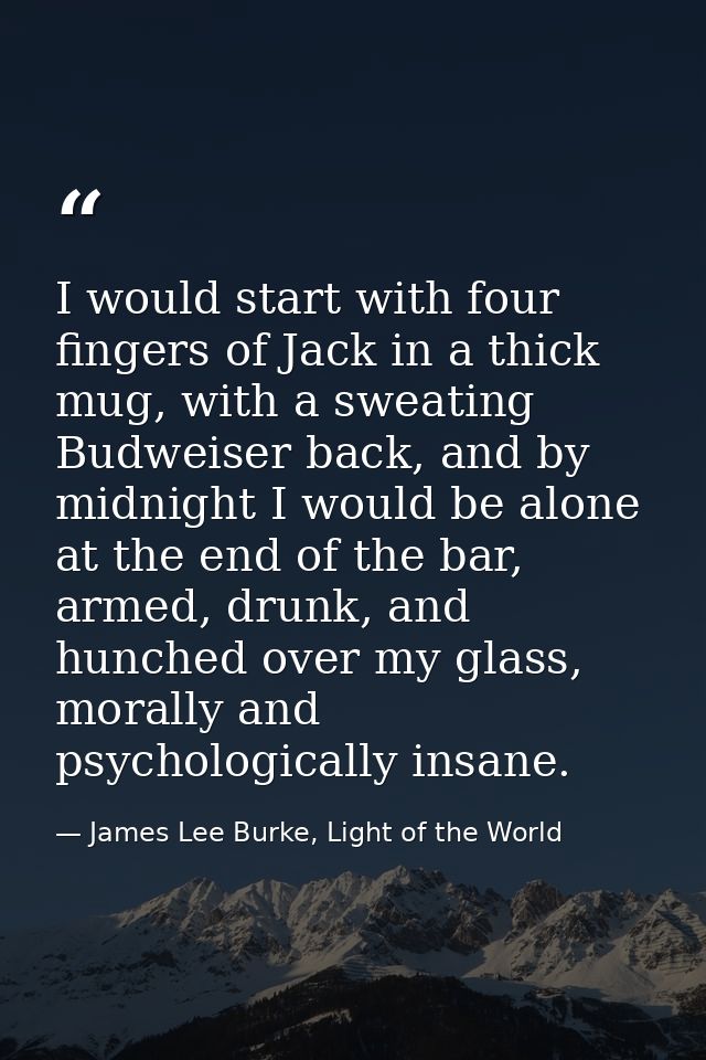 I would start with four fingers of Jack in a thick mug, with a sweating Budweiser back, and by midnight I would be alone — James Lee Burke, Light of the World