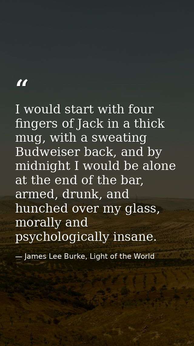 I would start with four fingers of Jack in a thick mug, with a sweating Budweiser back, and by midnight I would be alone — James Lee Burke, Light of the World