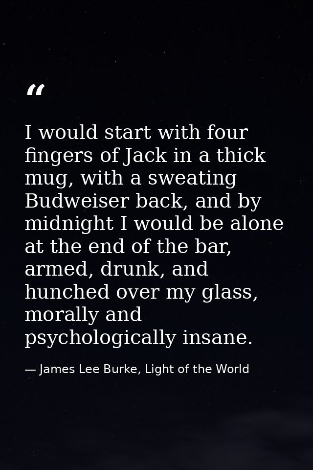 I would start with four fingers of Jack in a thick mug, with a sweating Budweiser back, and by midnight I would be alone — James Lee Burke, Light of the World