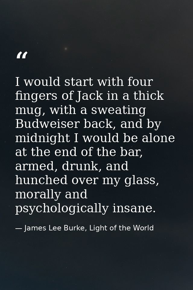 I would start with four fingers of Jack in a thick mug, with a sweating Budweiser back, and by midnight I would be alone — James Lee Burke, Light of the World