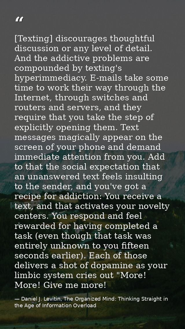 [Texting] discourages thoughtful discussion or any level of detail. And the addictive problems are compounded by texting — Daniel J. Levitin, The Organized Mind: Thinking Straight in the Age of Information Overload
