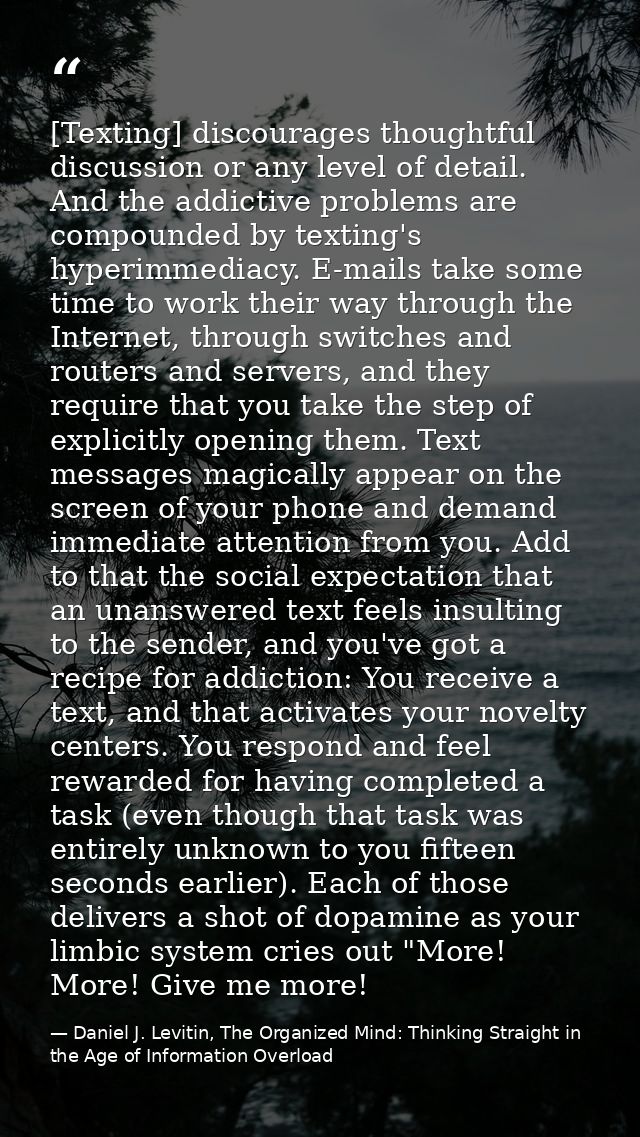 [Texting] discourages thoughtful discussion or any level of detail. And the addictive problems are compounded by texting — Daniel J. Levitin, The Organized Mind: Thinking Straight in the Age of Information Overload