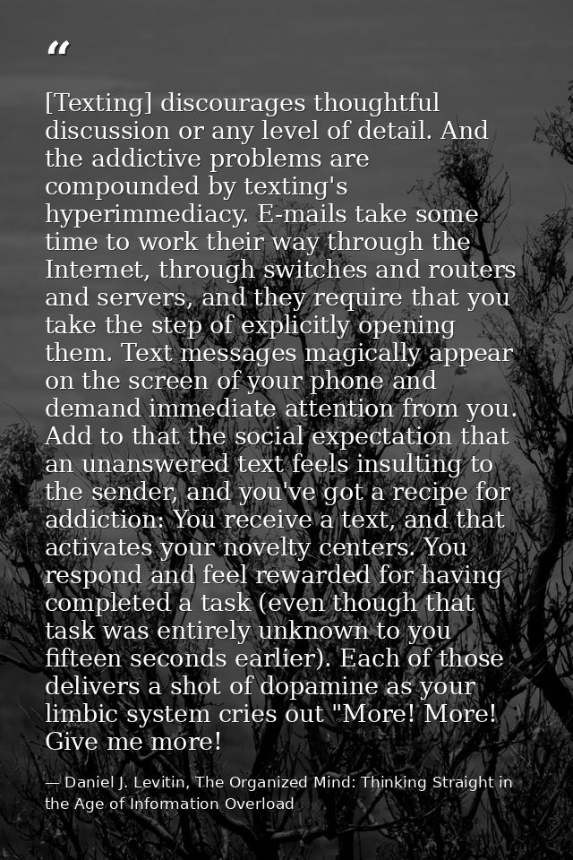 [Texting] discourages thoughtful discussion or any level of detail. And the addictive problems are compounded by texting — Daniel J. Levitin, The Organized Mind: Thinking Straight in the Age of Information Overload