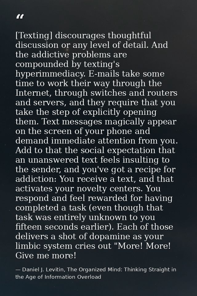 [Texting] discourages thoughtful discussion or any level of detail. And the addictive problems are compounded by texting — Daniel J. Levitin, The Organized Mind: Thinking Straight in the Age of Information Overload