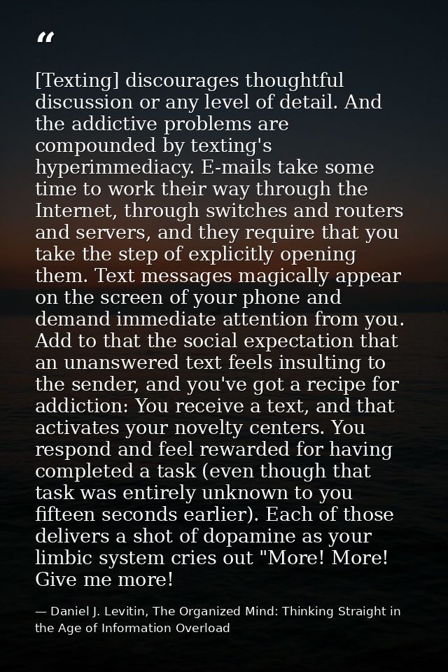 [Texting] discourages thoughtful discussion or any level of detail. And the addictive problems are compounded by texting — Daniel J. Levitin, The Organized Mind: Thinking Straight in the Age of Information Overload
