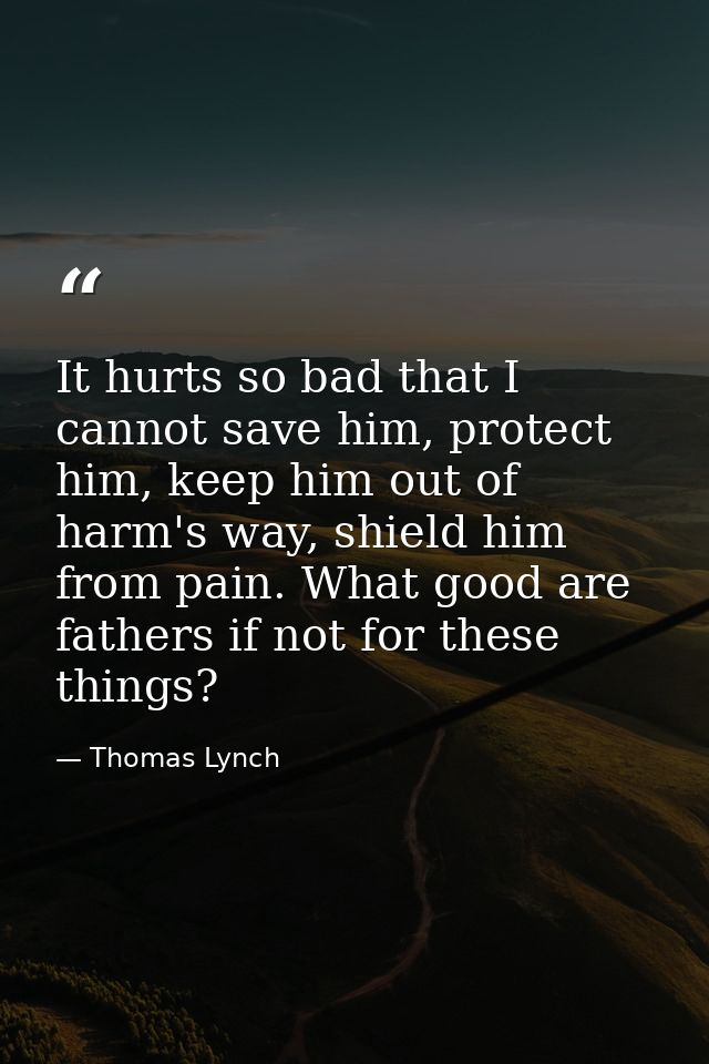 It hurts so bad that I cannot save him, protect him, keep him out of harm's way, shield him from pain. What good are fat — Thomas Lynch