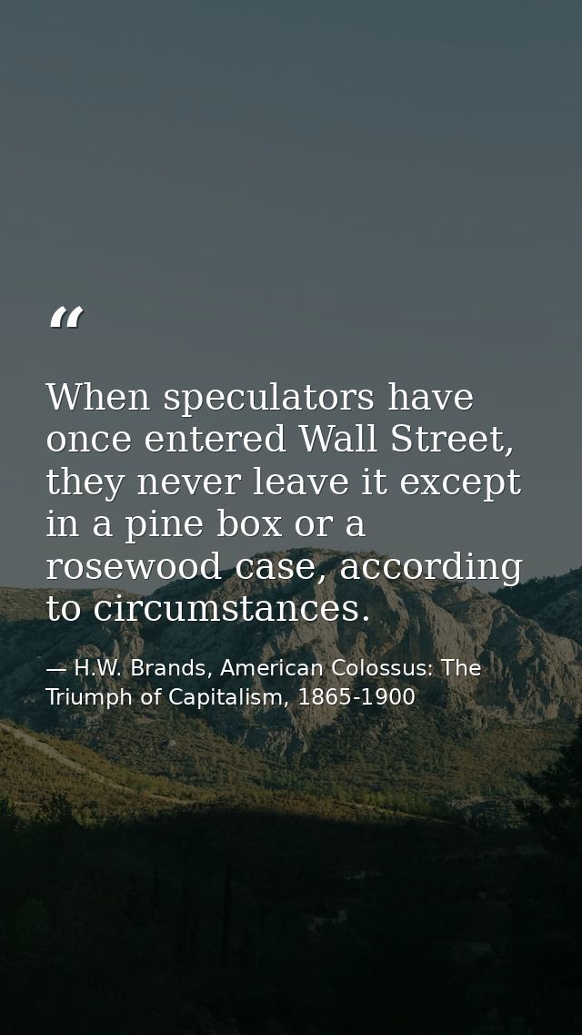 When speculators have once entered Wall Street, they never leave it except in a pine box or a rosewood case, according t — H.W. Brands, American Colossus: The Triumph of Capitalism, 1865-1900