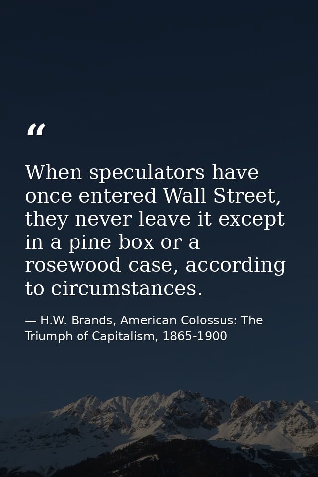 When speculators have once entered Wall Street, they never leave it except in a pine box or a rosewood case, according t — H.W. Brands, American Colossus: The Triumph of Capitalism, 1865-1900