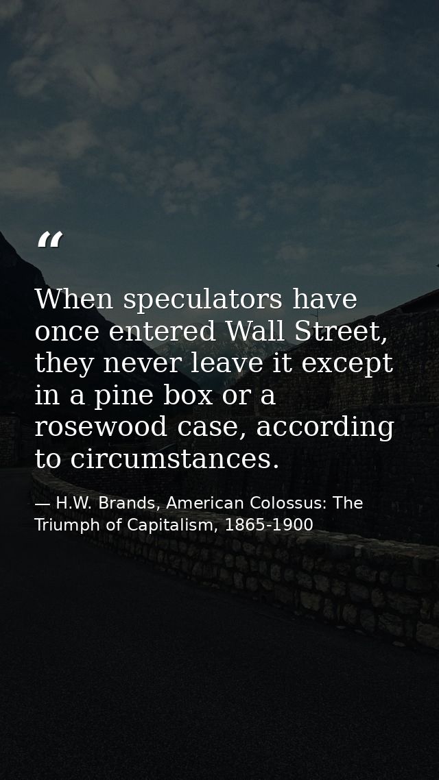 When speculators have once entered Wall Street, they never leave it except in a pine box or a rosewood case, according t — H.W. Brands, American Colossus: The Triumph of Capitalism, 1865-1900