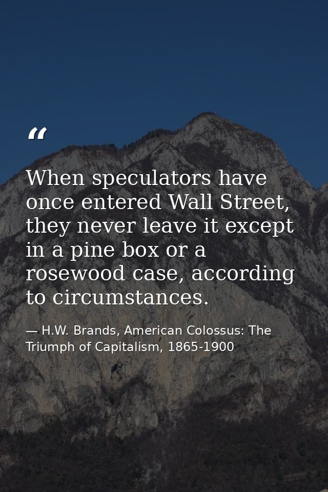 When speculators have once entered Wall Street, they never leave it except in a pine box or a rosewood case, according t — H.W. Brands, American Colossus: The Triumph of Capitalism, 1865-1900