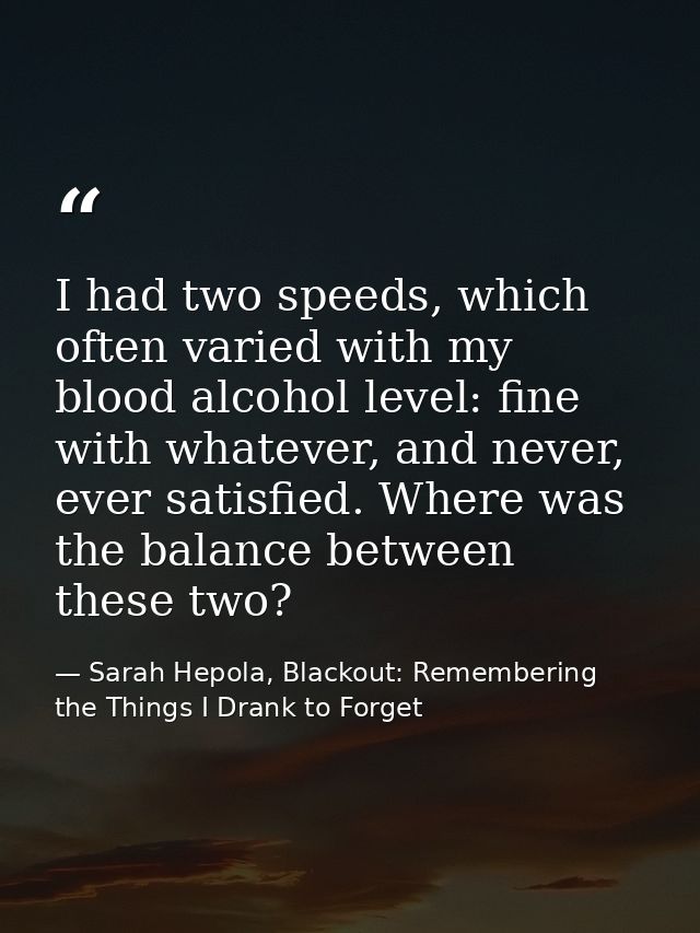 I had two speeds, which often varied with my blood alcohol level: fine with whatever, and never, ever satisfied. Where w — Sarah Hepola, Blackout: Remembering the Things I Drank to Forget