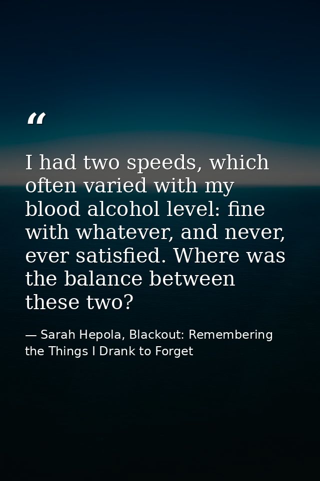 I had two speeds, which often varied with my blood alcohol level: fine with whatever, and never, ever satisfied. Where w — Sarah Hepola, Blackout: Remembering the Things I Drank to Forget