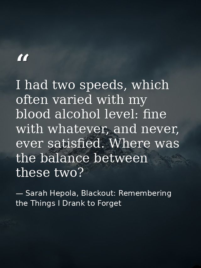 I had two speeds, which often varied with my blood alcohol level: fine with whatever, and never, ever satisfied. Where w — Sarah Hepola, Blackout: Remembering the Things I Drank to Forget