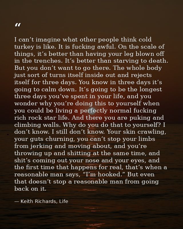 I can’t imagine what other people think cold turkey is like. It is fucking awful. On the scale of things, it’s better th — Keith Richards, Life