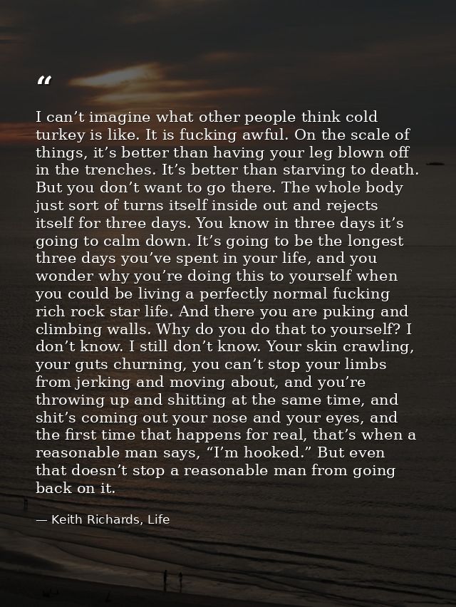 I can’t imagine what other people think cold turkey is like. It is fucking awful. On the scale of things, it’s better th — Keith Richards, Life