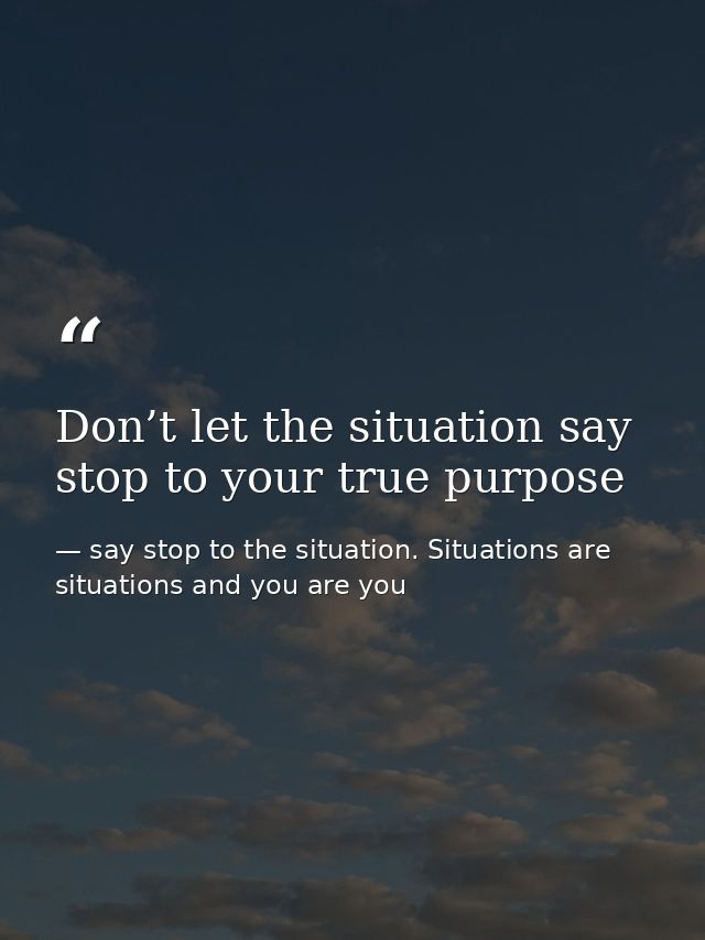 Don’t let the situation say stop to your true purpose — say stop to the situation. Situations are situations and you are you