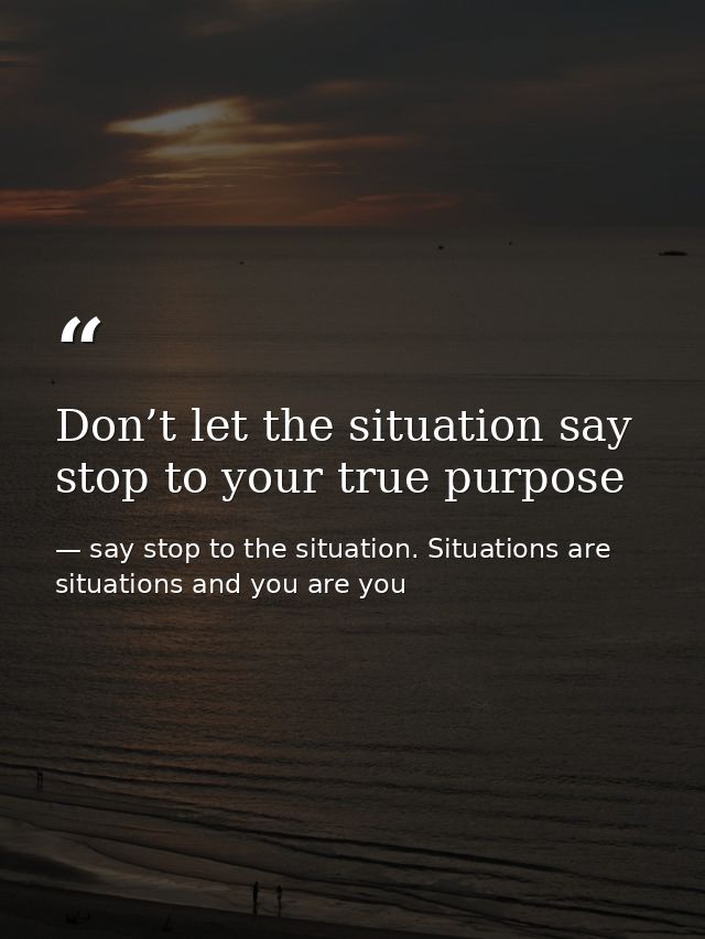 Don’t let the situation say stop to your true purpose — say stop to the situation. Situations are situations and you are you