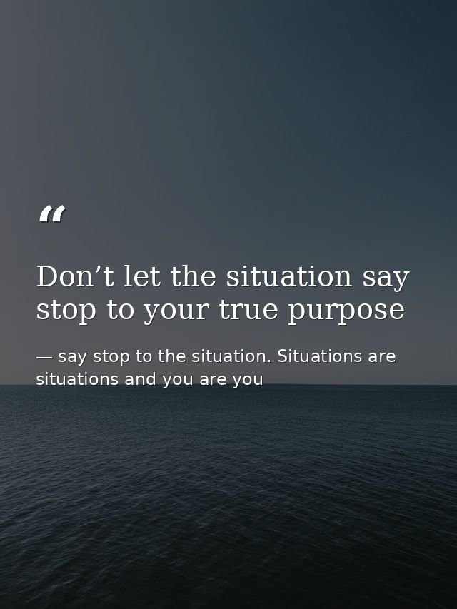 Don’t let the situation say stop to your true purpose — say stop to the situation. Situations are situations and you are you