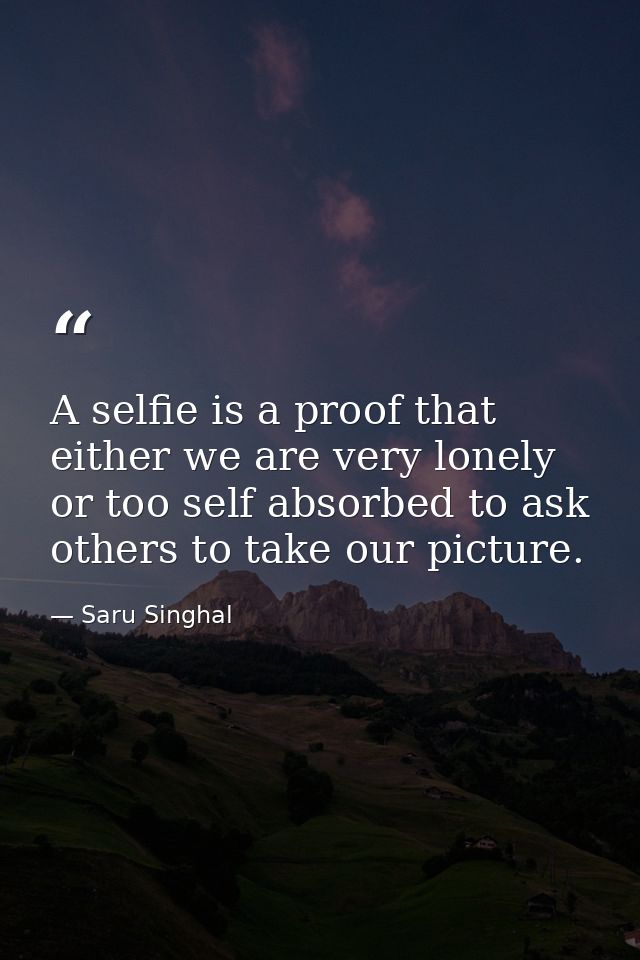 A selfie is a proof that either we are very lonely or too self absorbed to ask others to take our picture. — Saru Singhal