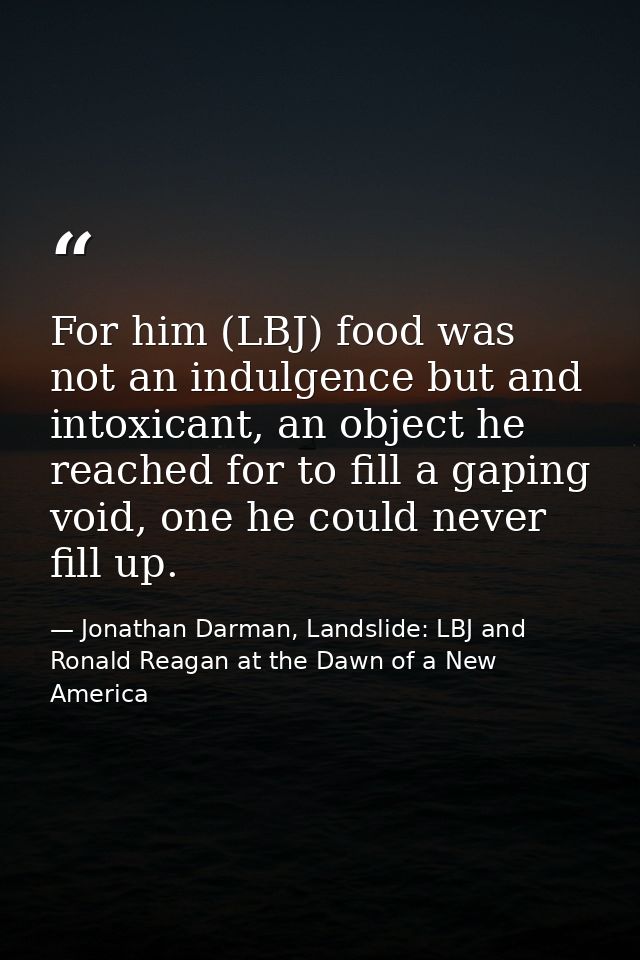 For him (LBJ) food was not an indulgence but and intoxicant, an object he reached for to fill a gaping void, one he coul — Jonathan Darman, Landslide: LBJ and Ronald Reagan at the Dawn of a New America