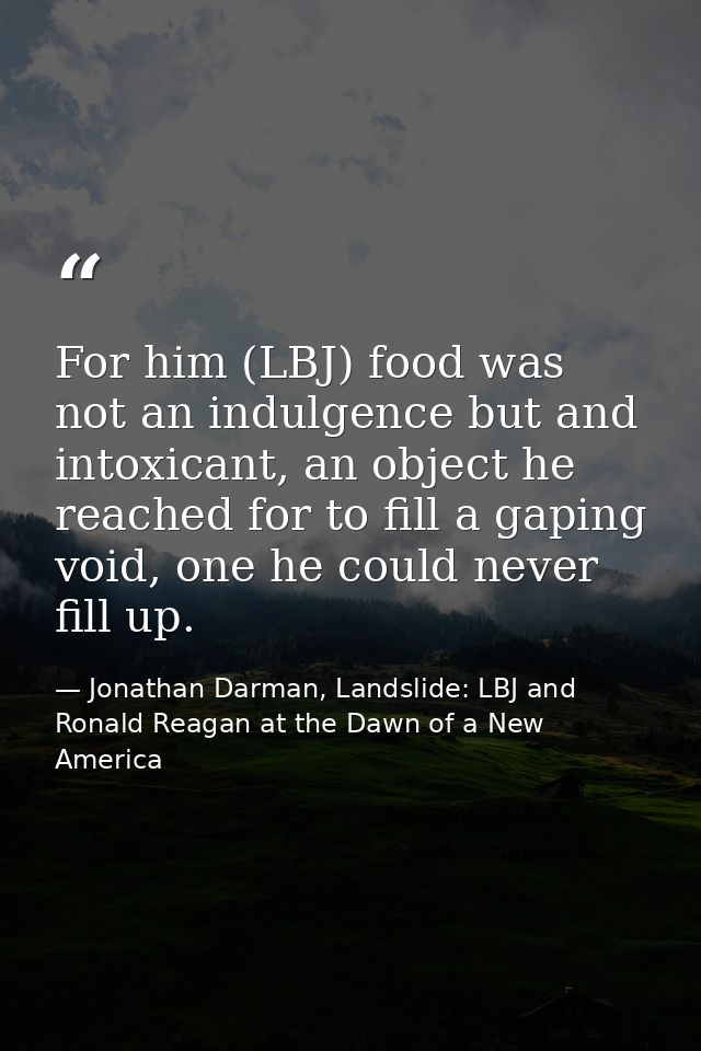For him (LBJ) food was not an indulgence but and intoxicant, an object he reached for to fill a gaping void, one he coul — Jonathan Darman, Landslide: LBJ and Ronald Reagan at the Dawn of a New America
