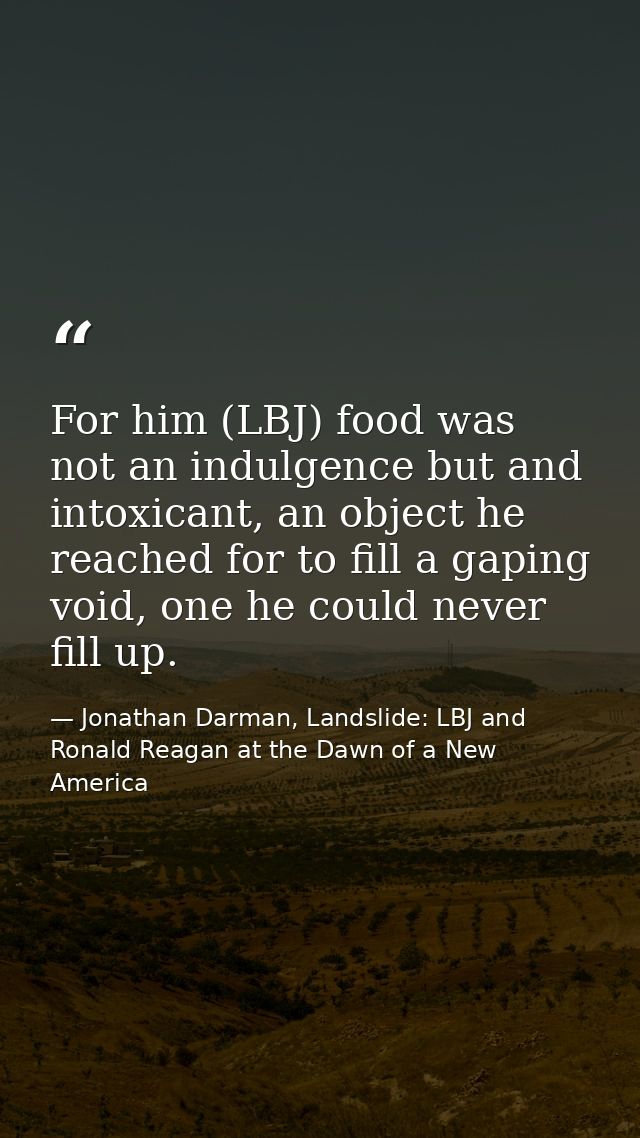 For him (LBJ) food was not an indulgence but and intoxicant, an object he reached for to fill a gaping void, one he coul — Jonathan Darman, Landslide: LBJ and Ronald Reagan at the Dawn of a New America