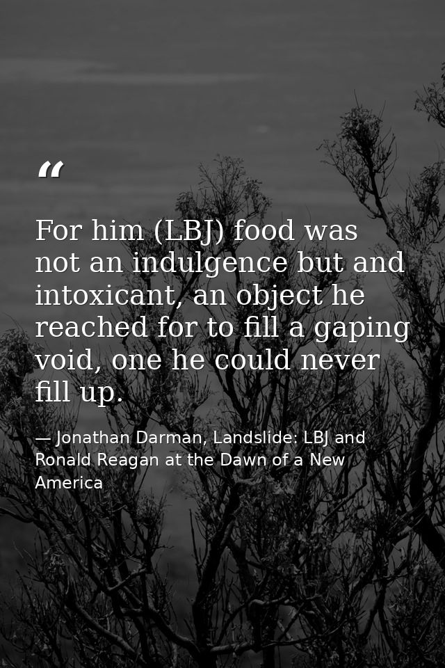 For him (LBJ) food was not an indulgence but and intoxicant, an object he reached for to fill a gaping void, one he coul — Jonathan Darman, Landslide: LBJ and Ronald Reagan at the Dawn of a New America